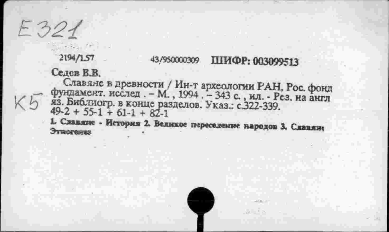 ﻿2194/157
43/950000309 ШИФР: 003099513
Седев В.В.
Славяне в древности / Ин-т археологии РАН. Рос. фонд — фундамент. исслед . - М., 1994 . - 343 с., ил. - Рез. на англ К ' ) яз. Биолиогр. в конце разделов. Указ.; с322-339.
х 49-2 + 55-1 + 61-1 + 82-1
1. Славяне - История 1 Великое переселение народов X Славян« Этногеиег
